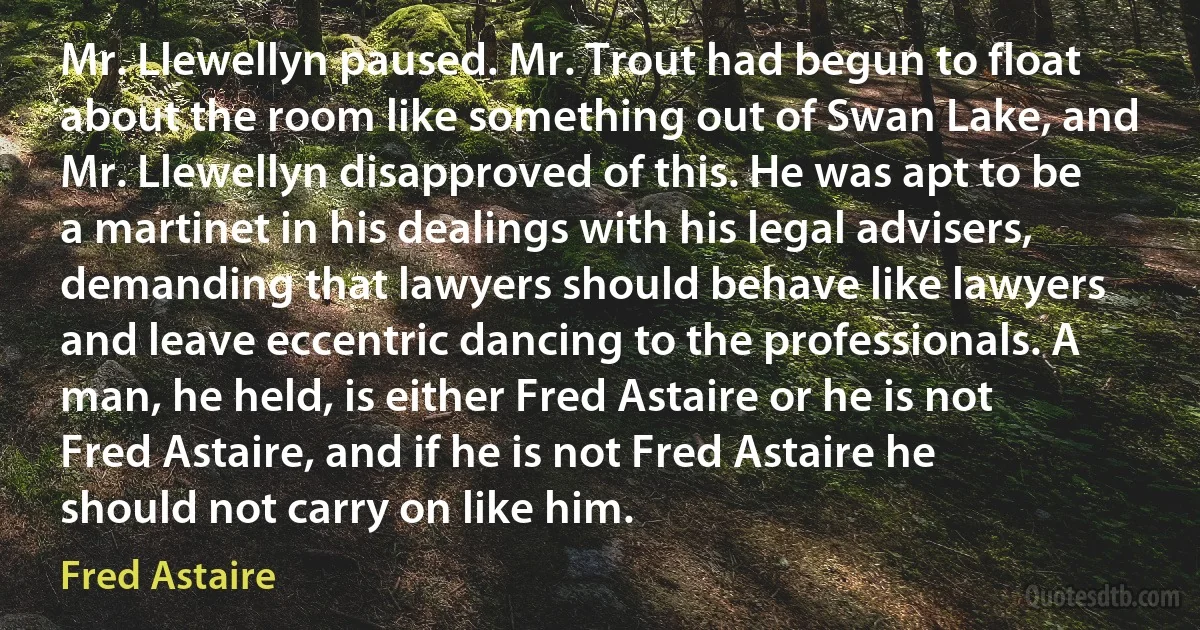 Mr. Llewellyn paused. Mr. Trout had begun to float about the room like something out of Swan Lake, and Mr. Llewellyn disapproved of this. He was apt to be a martinet in his dealings with his legal advisers, demanding that lawyers should behave like lawyers and leave eccentric dancing to the professionals. A man, he held, is either Fred Astaire or he is not Fred Astaire, and if he is not Fred Astaire he should not carry on like him. (Fred Astaire)