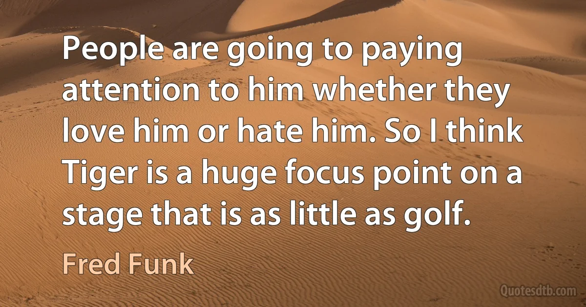 People are going to paying attention to him whether they love him or hate him. So I think Tiger is a huge focus point on a stage that is as little as golf. (Fred Funk)