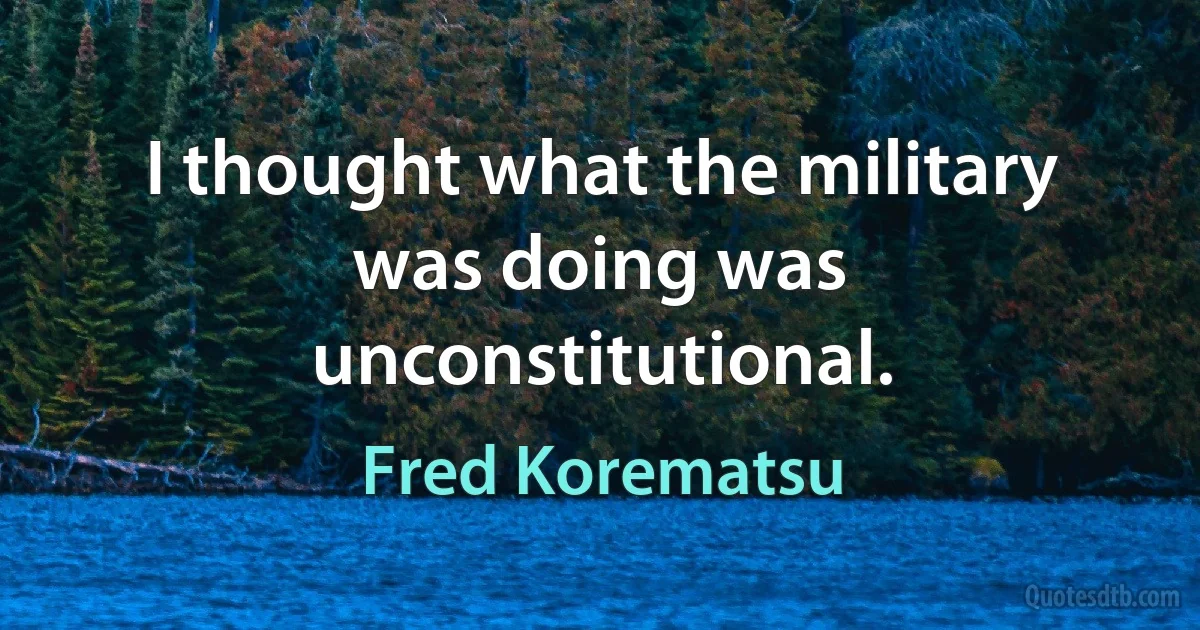 I thought what the military was doing was unconstitutional. (Fred Korematsu)