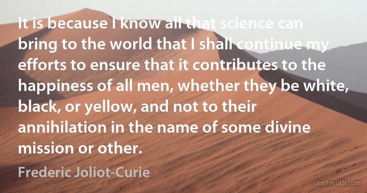 It is because I know all that science can bring to the world that I shall continue my efforts to ensure that it contributes to the happiness of all men, whether they be white, black, or yellow, and not to their annihilation in the name of some divine mission or other. (Frederic Joliot-Curie)