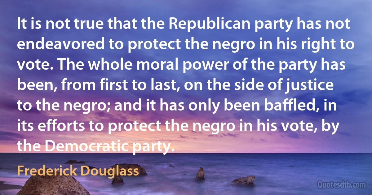 It is not true that the Republican party has not endeavored to protect the negro in his right to vote. The whole moral power of the party has been, from first to last, on the side of justice to the negro; and it has only been baffled, in its efforts to protect the negro in his vote, by the Democratic party. (Frederick Douglass)