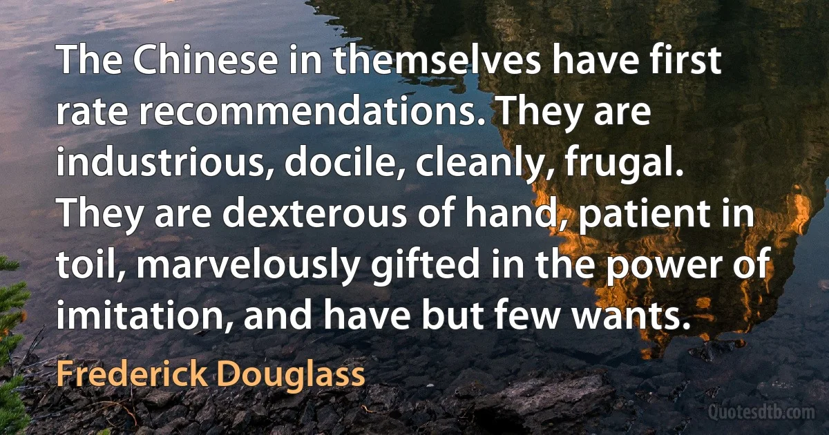 The Chinese in themselves have first rate recommendations. They are industrious, docile, cleanly, frugal. They are dexterous of hand, patient in toil, marvelously gifted in the power of imitation, and have but few wants. (Frederick Douglass)