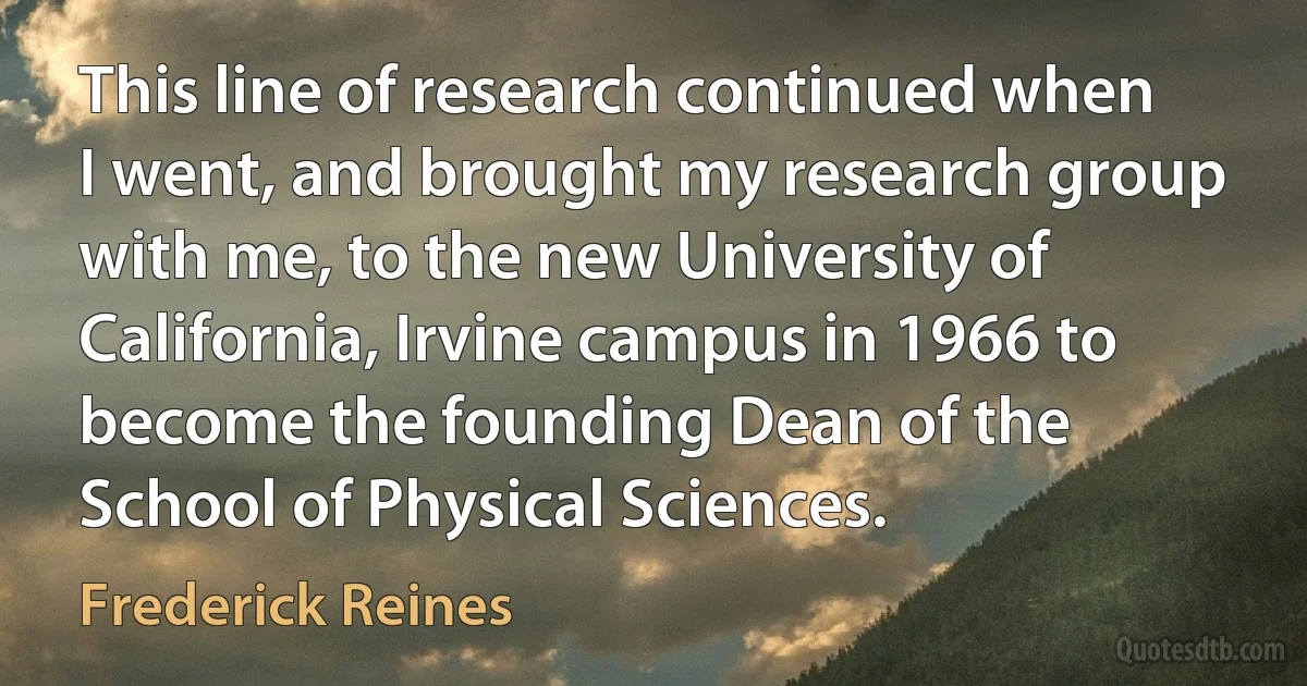 This line of research continued when I went, and brought my research group with me, to the new University of California, Irvine campus in 1966 to become the founding Dean of the School of Physical Sciences. (Frederick Reines)