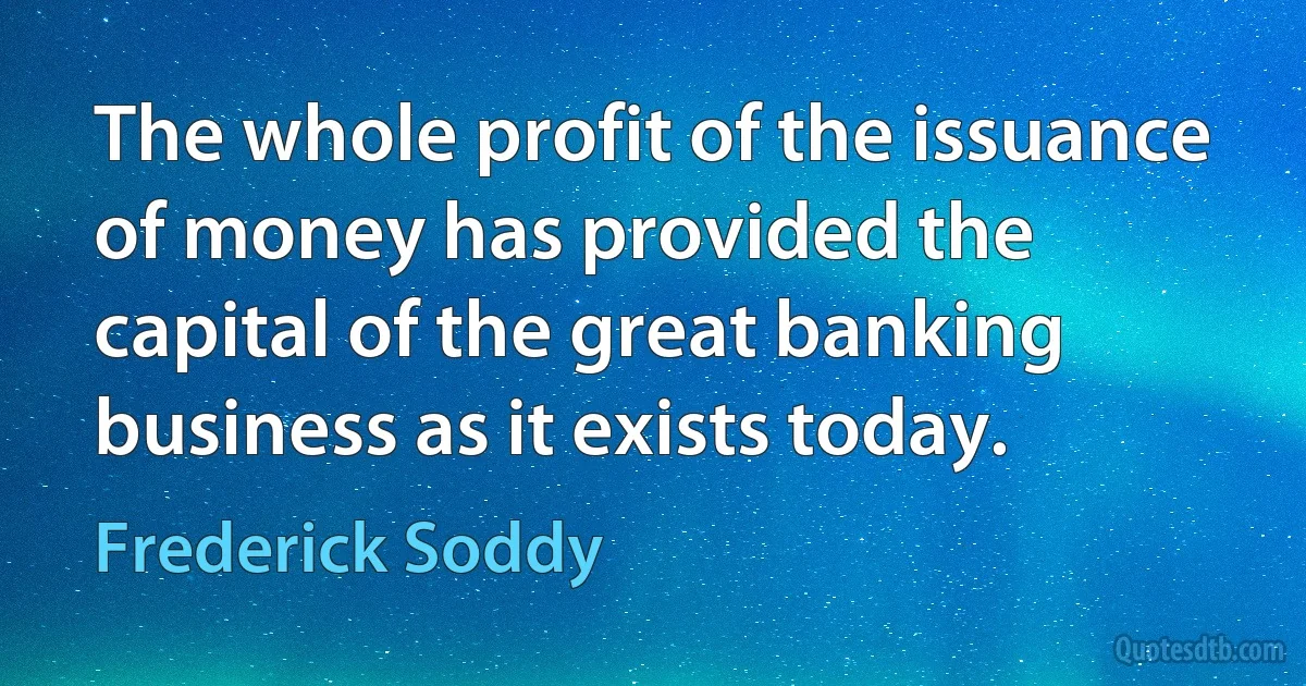 The whole profit of the issuance of money has provided the capital of the great banking business as it exists today. (Frederick Soddy)