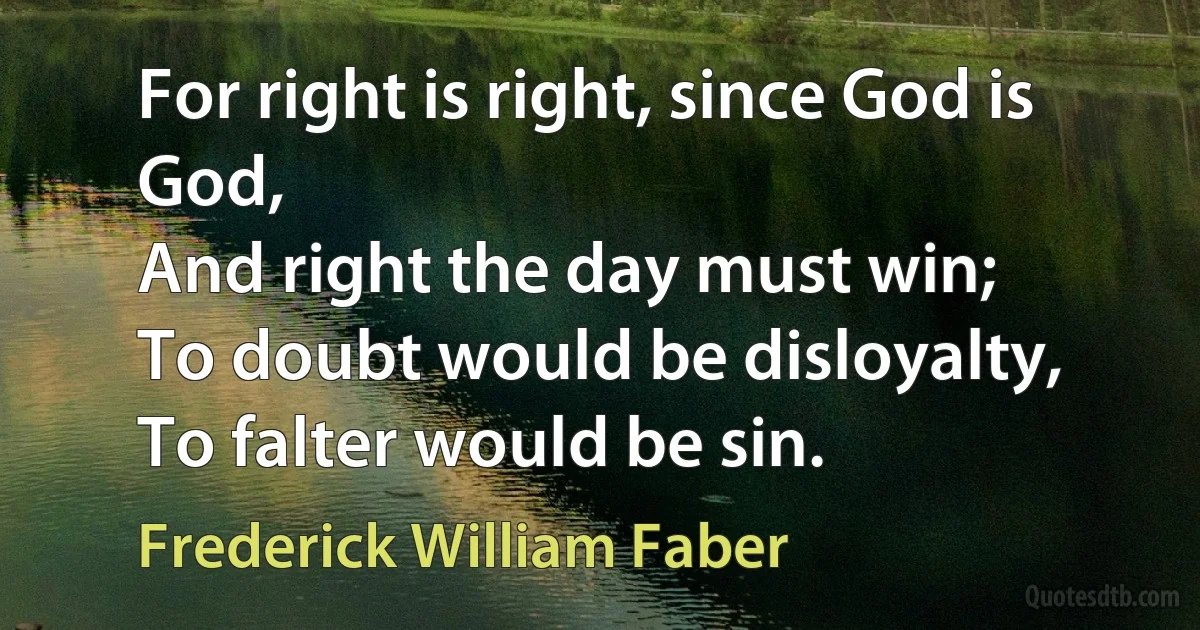 For right is right, since God is God,
And right the day must win;
To doubt would be disloyalty,
To falter would be sin. (Frederick William Faber)