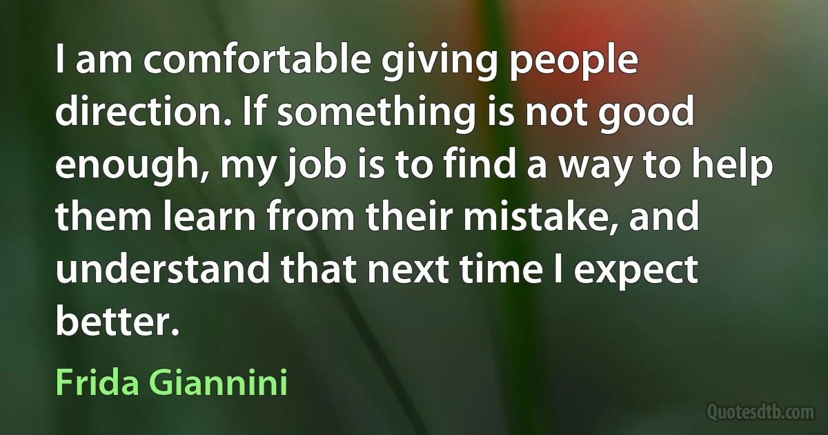 I am comfortable giving people direction. If something is not good enough, my job is to find a way to help them learn from their mistake, and understand that next time I expect better. (Frida Giannini)