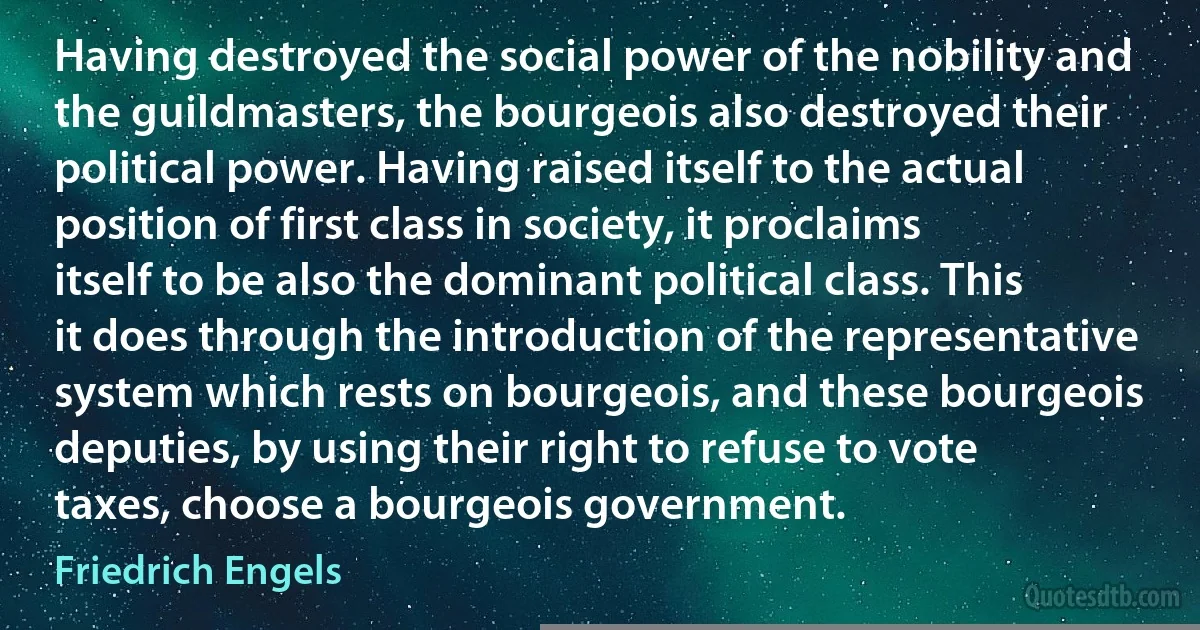 Having destroyed the social power of the nobility and the guildmasters, the bourgeois also destroyed their political power. Having raised itself to the actual position of first class in society, it proclaims itself to be also the dominant political class. This it does through the introduction of the representative system which rests on bourgeois, and these bourgeois deputies, by using their right to refuse to vote taxes, choose a bourgeois government. (Friedrich Engels)