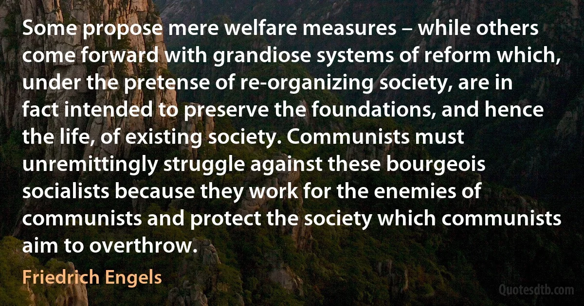 Some propose mere welfare measures – while others come forward with grandiose systems of reform which, under the pretense of re-organizing society, are in fact intended to preserve the foundations, and hence the life, of existing society. Communists must unremittingly struggle against these bourgeois socialists because they work for the enemies of communists and protect the society which communists aim to overthrow. (Friedrich Engels)