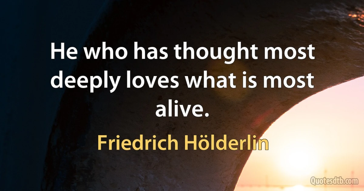 He who has thought most deeply loves what is most alive. (Friedrich Hölderlin)