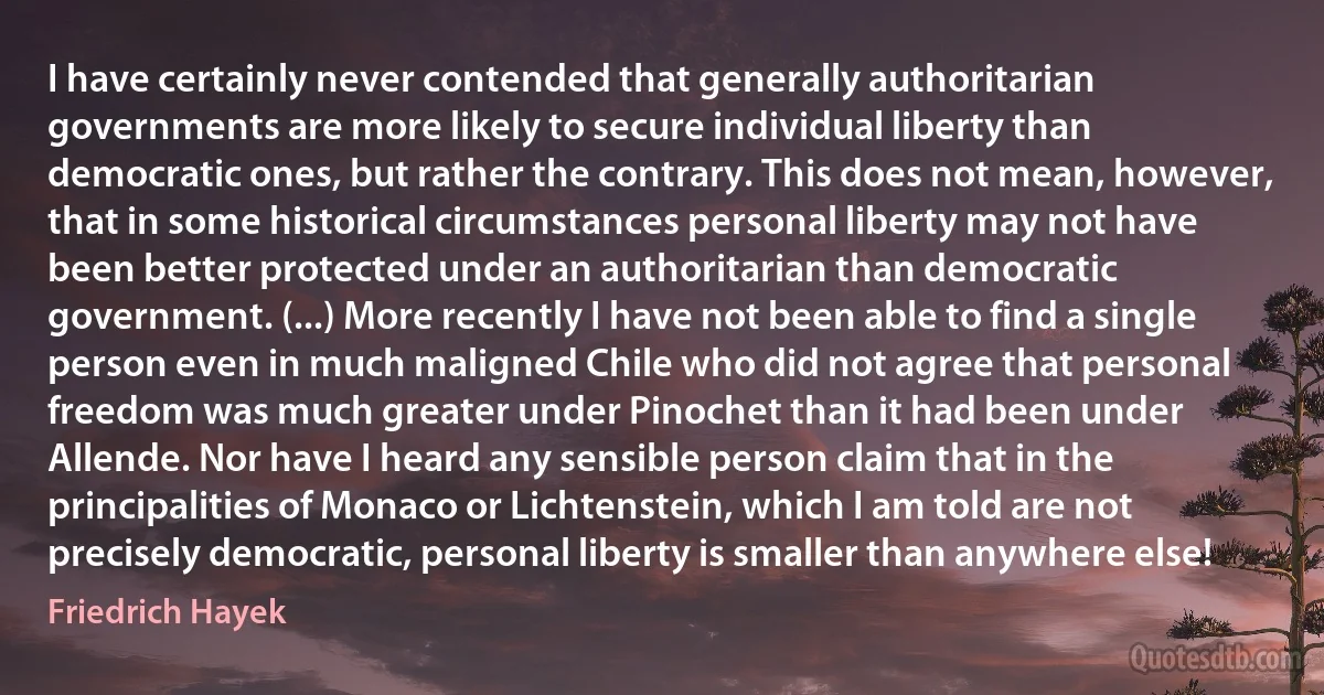 I have certainly never contended that generally authoritarian governments are more likely to secure individual liberty than democratic ones, but rather the contrary. This does not mean, however, that in some historical circumstances personal liberty may not have been better protected under an authoritarian than democratic government. (...) More recently I have not been able to find a single person even in much maligned Chile who did not agree that personal freedom was much greater under Pinochet than it had been under Allende. Nor have I heard any sensible person claim that in the principalities of Monaco or Lichtenstein, which I am told are not precisely democratic, personal liberty is smaller than anywhere else! (Friedrich Hayek)