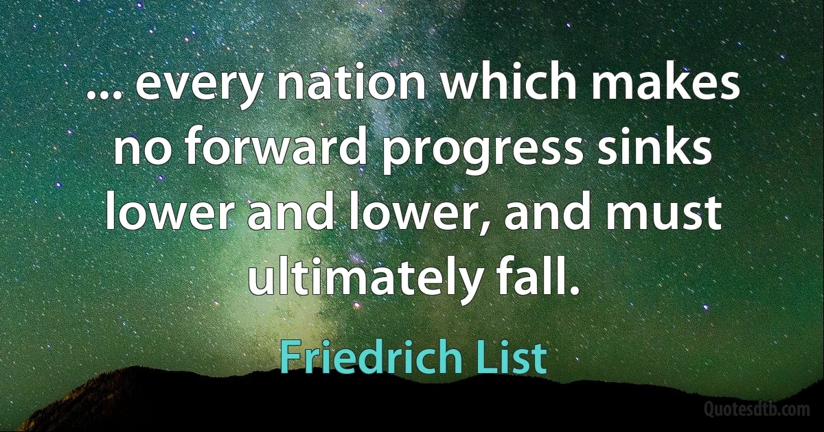 ... every nation which makes no forward progress sinks lower and lower, and must ultimately fall. (Friedrich List)