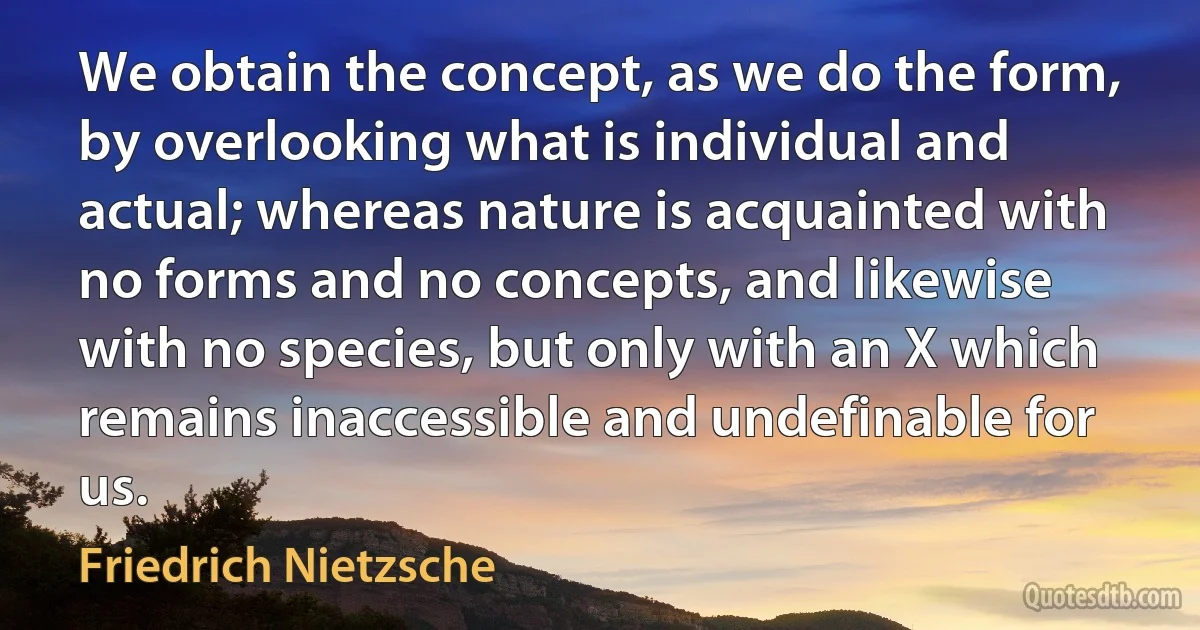 We obtain the concept, as we do the form, by overlooking what is individual and actual; whereas nature is acquainted with no forms and no concepts, and likewise with no species, but only with an X which remains inaccessible and undefinable for us. (Friedrich Nietzsche)