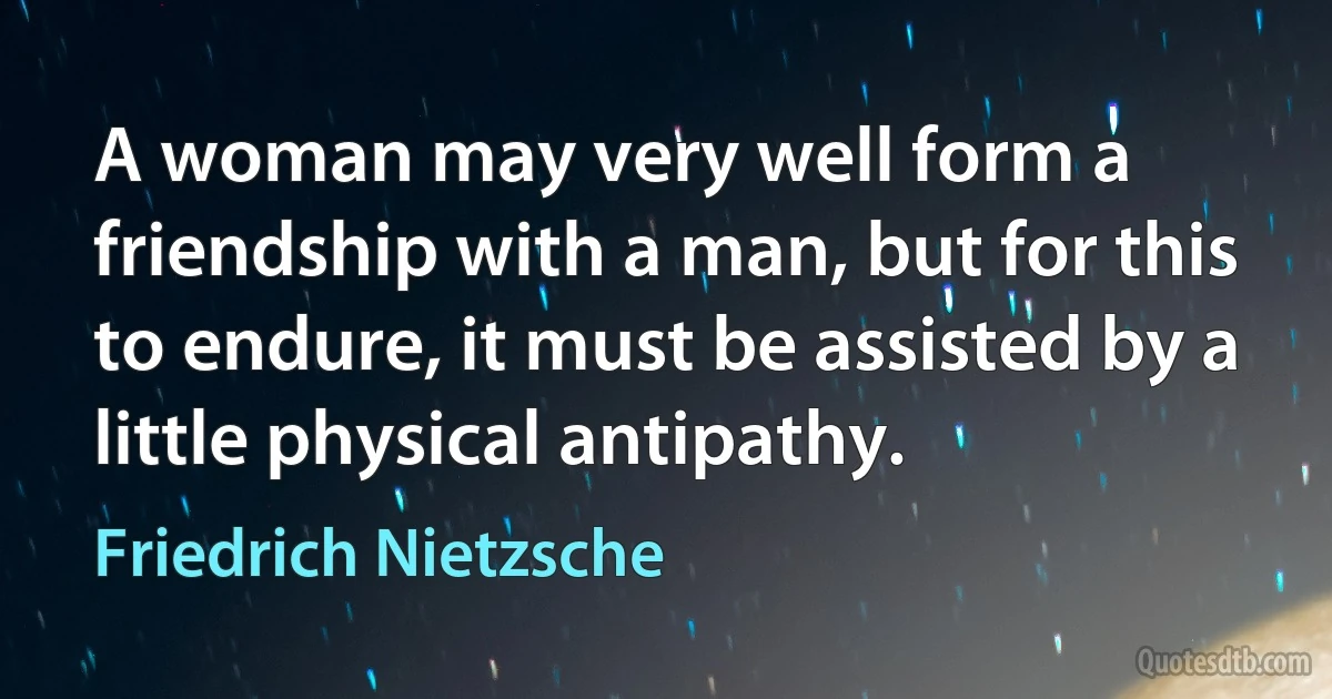 A woman may very well form a friendship with a man, but for this to endure, it must be assisted by a little physical antipathy. (Friedrich Nietzsche)