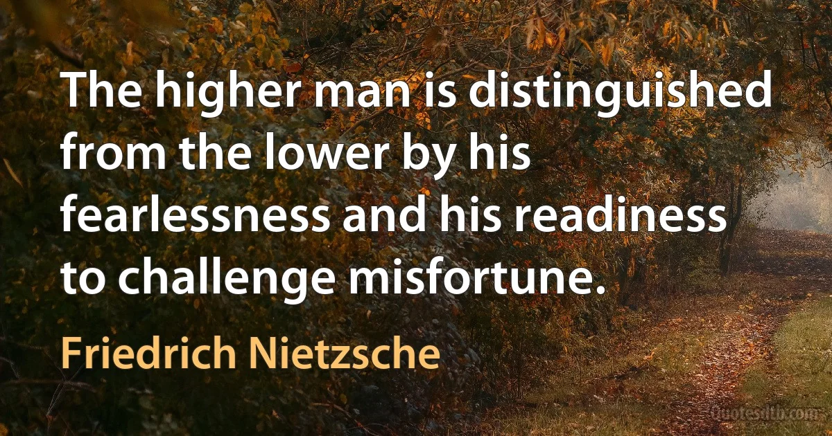 The higher man is distinguished from the lower by his fearlessness and his readiness to challenge misfortune. (Friedrich Nietzsche)