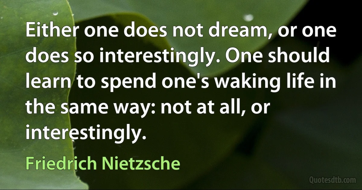 Either one does not dream, or one does so interestingly. One should learn to spend one's waking life in the same way: not at all, or interestingly. (Friedrich Nietzsche)