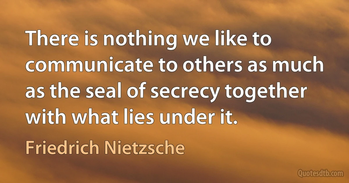 There is nothing we like to communicate to others as much as the seal of secrecy together with what lies under it. (Friedrich Nietzsche)