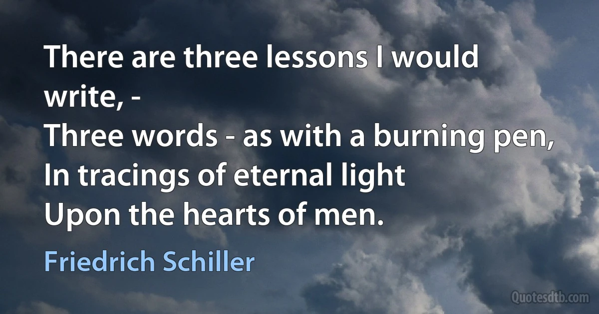 There are three lessons I would write, -
Three words - as with a burning pen,
In tracings of eternal light
Upon the hearts of men. (Friedrich Schiller)