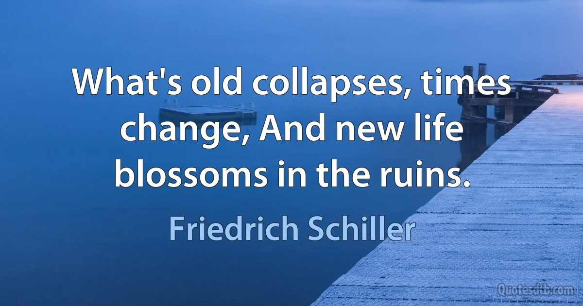 What's old collapses, times change, And new life blossoms in the ruins. (Friedrich Schiller)