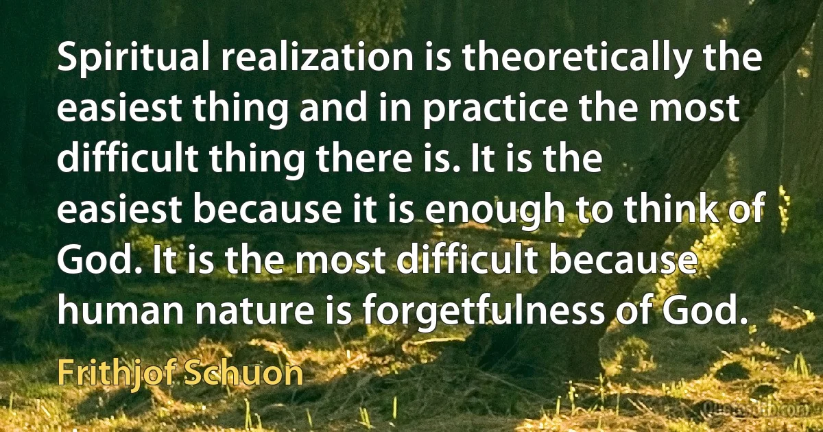 Spiritual realization is theoretically the easiest thing and in practice the most difficult thing there is. It is the easiest because it is enough to think of God. It is the most difficult because human nature is forgetfulness of God. (Frithjof Schuon)