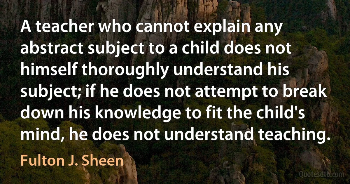 A teacher who cannot explain any abstract subject to a child does not himself thoroughly understand his subject; if he does not attempt to break down his knowledge to fit the child's mind, he does not understand teaching. (Fulton J. Sheen)