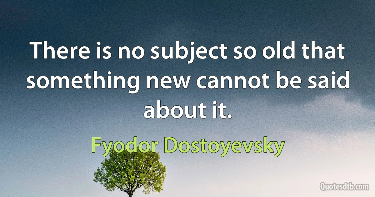 There is no subject so old that something new cannot be said about it. (Fyodor Dostoyevsky)