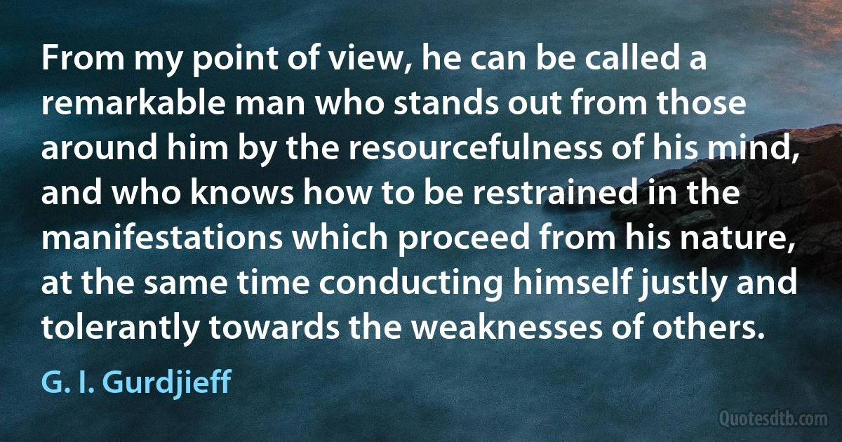 From my point of view, he can be called a remarkable man who stands out from those around him by the resourcefulness of his mind, and who knows how to be restrained in the manifestations which proceed from his nature, at the same time conducting himself justly and tolerantly towards the weaknesses of others. (G. I. Gurdjieff)