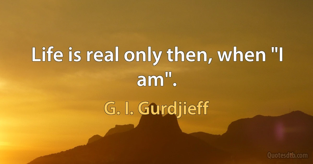 Life is real only then, when "I am". (G. I. Gurdjieff)