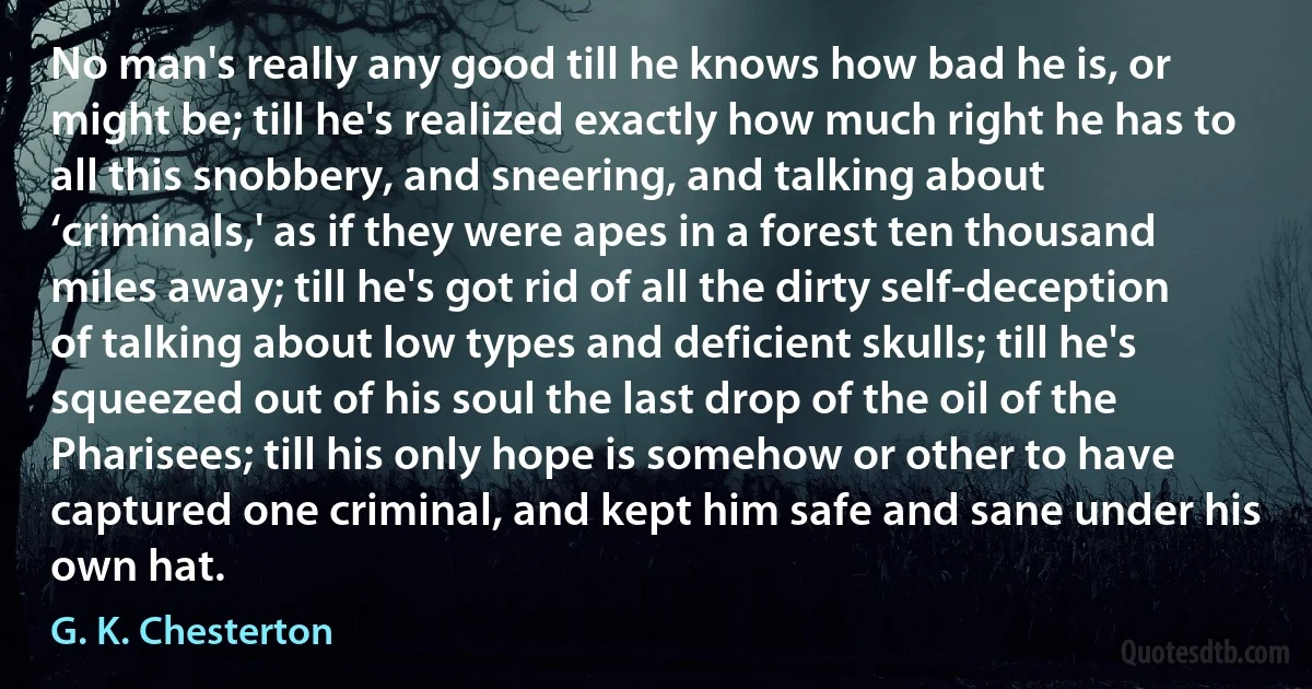 No man's really any good till he knows how bad he is, or might be; till he's realized exactly how much right he has to all this snobbery, and sneering, and talking about ‘criminals,' as if they were apes in a forest ten thousand miles away; till he's got rid of all the dirty self-deception of talking about low types and deficient skulls; till he's squeezed out of his soul the last drop of the oil of the Pharisees; till his only hope is somehow or other to have captured one criminal, and kept him safe and sane under his own hat. (G. K. Chesterton)