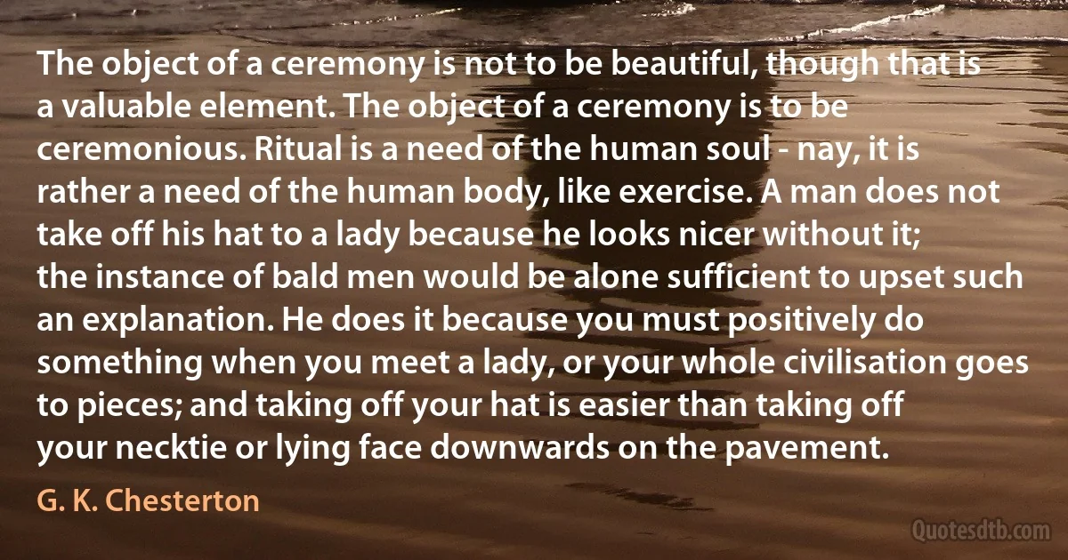 The object of a ceremony is not to be beautiful, though that is a valuable element. The object of a ceremony is to be ceremonious. Ritual is a need of the human soul - nay, it is rather a need of the human body, like exercise. A man does not take off his hat to a lady because he looks nicer without it; the instance of bald men would be alone sufficient to upset such an explanation. He does it because you must positively do something when you meet a lady, or your whole civilisation goes to pieces; and taking off your hat is easier than taking off your necktie or lying face downwards on the pavement. (G. K. Chesterton)