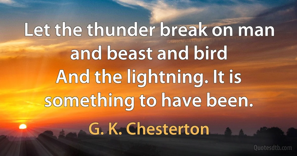 Let the thunder break on man and beast and bird
And the lightning. It is something to have been. (G. K. Chesterton)