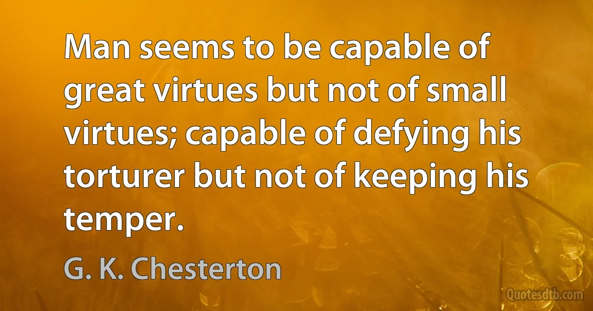 Man seems to be capable of great virtues but not of small virtues; capable of defying his torturer but not of keeping his temper. (G. K. Chesterton)