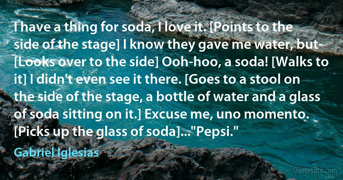 I have a thing for soda, I love it. [Points to the side of the stage] I know they gave me water, but- [Looks over to the side] Ooh-hoo, a soda! [Walks to it] I didn't even see it there. [Goes to a stool on the side of the stage, a bottle of water and a glass of soda sitting on it.] Excuse me, uno momento. [Picks up the glass of soda]..."Pepsi." (Gabriel Iglesias)