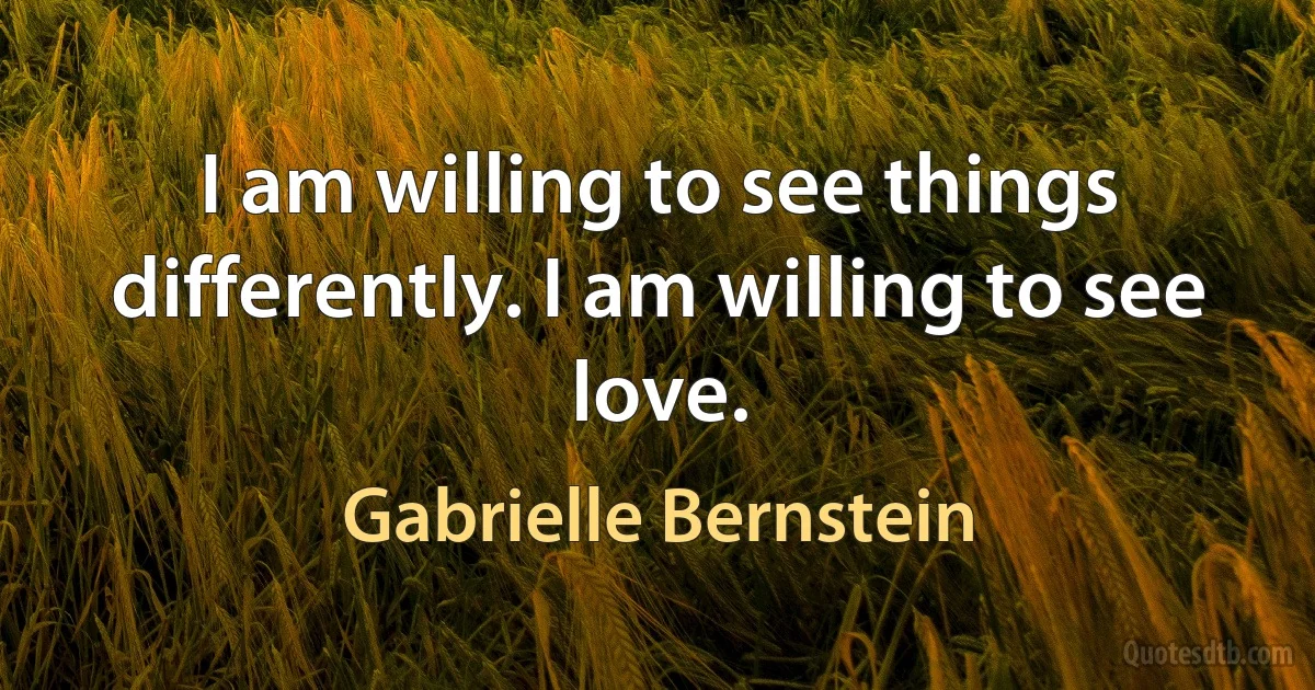 I am willing to see things differently. I am willing to see love. (Gabrielle Bernstein)