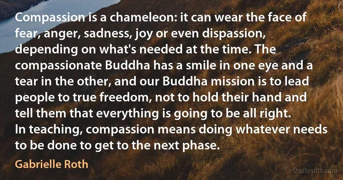 Compassion is a chameleon: it can wear the face of fear, anger, sadness, joy or even dispassion, depending on what's needed at the time. The compassionate Buddha has a smile in one eye and a tear in the other, and our Buddha mission is to lead people to true freedom, not to hold their hand and tell them that everything is going to be all right. In teaching, compassion means doing whatever needs to be done to get to the next phase. (Gabrielle Roth)