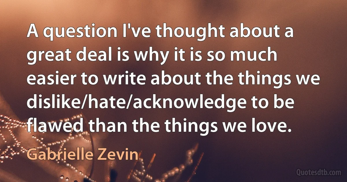 A question I've thought about a great deal is why it is so much easier to write about the things we dislike/hate/acknowledge to be flawed than the things we love. (Gabrielle Zevin)