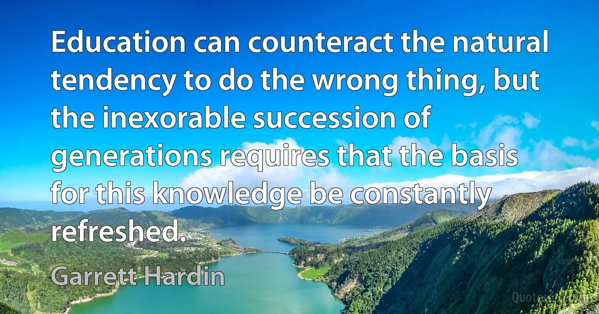 Education can counteract the natural tendency to do the wrong thing, but the inexorable succession of generations requires that the basis for this knowledge be constantly refreshed. (Garrett Hardin)