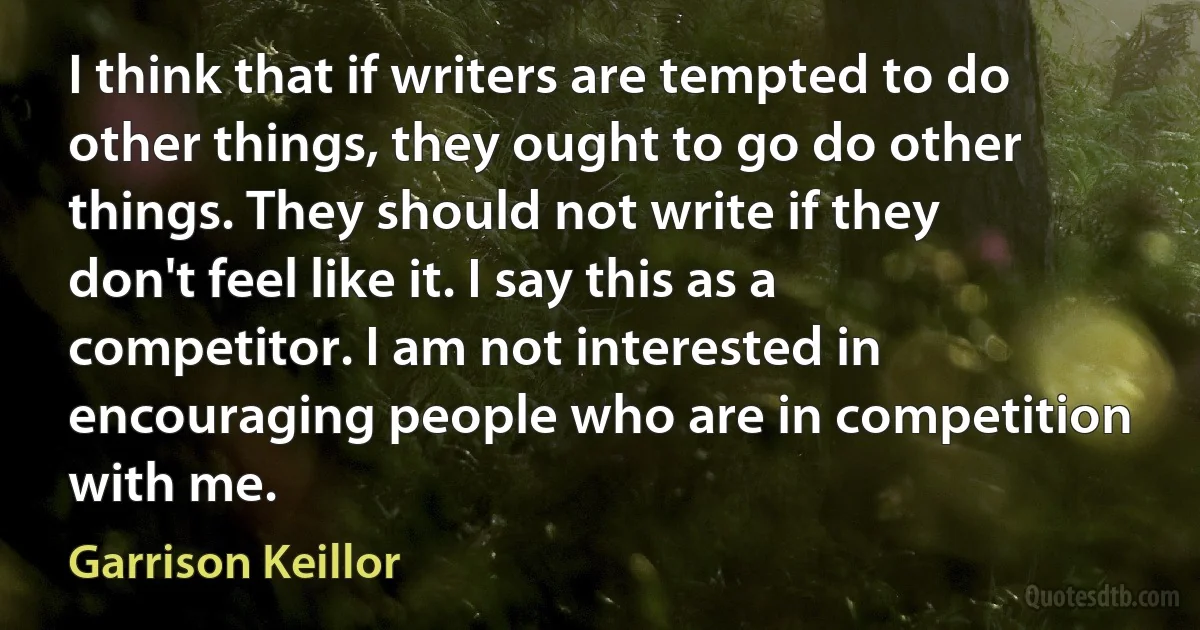 I think that if writers are tempted to do other things, they ought to go do other things. They should not write if they don't feel like it. I say this as a competitor. I am not interested in encouraging people who are in competition with me. (Garrison Keillor)