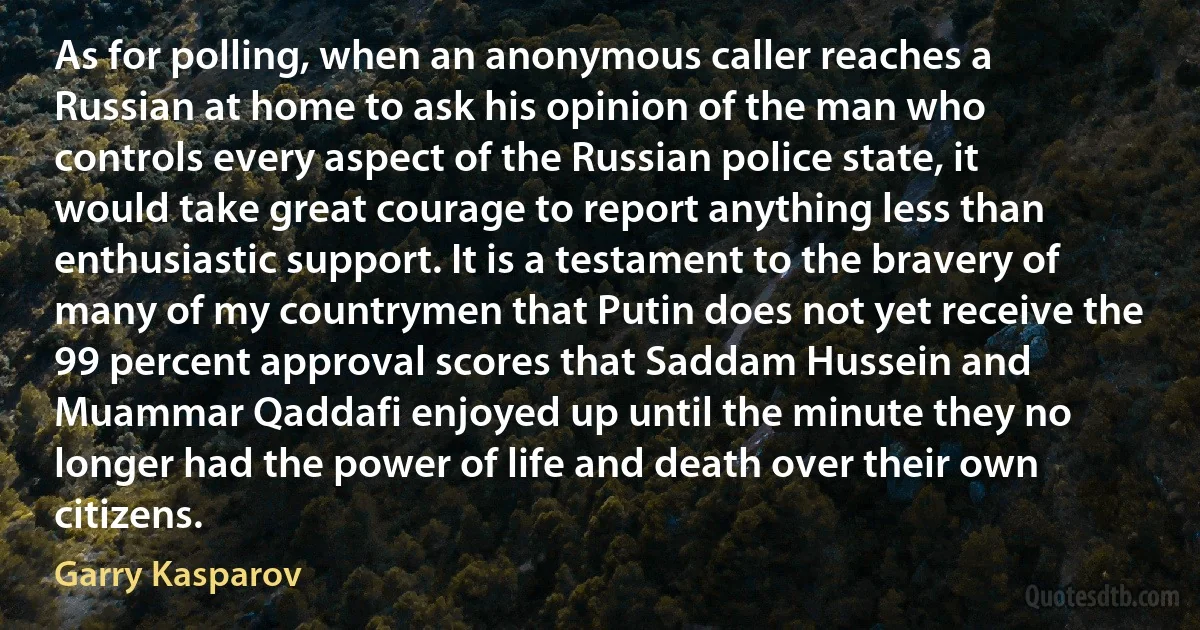 As for polling, when an anonymous caller reaches a Russian at home to ask his opinion of the man who controls every aspect of the Russian police state, it would take great courage to report anything less than enthusiastic support. It is a testament to the bravery of many of my countrymen that Putin does not yet receive the 99 percent approval scores that Saddam Hussein and Muammar Qaddafi enjoyed up until the minute they no longer had the power of life and death over their own citizens. (Garry Kasparov)