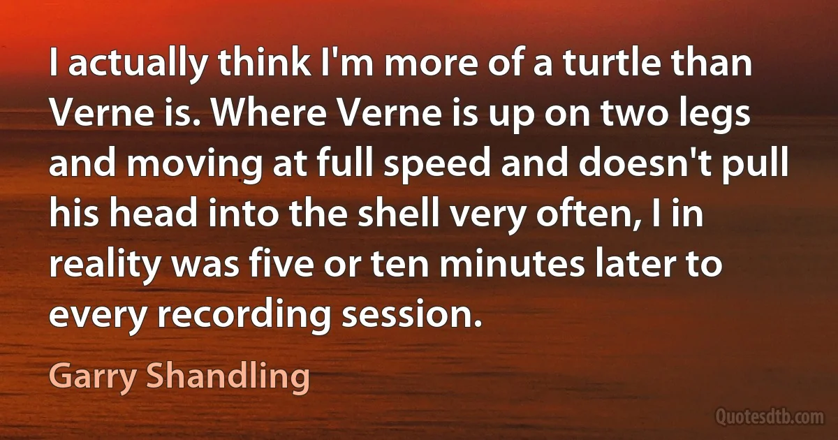 I actually think I'm more of a turtle than Verne is. Where Verne is up on two legs and moving at full speed and doesn't pull his head into the shell very often, I in reality was five or ten minutes later to every recording session. (Garry Shandling)