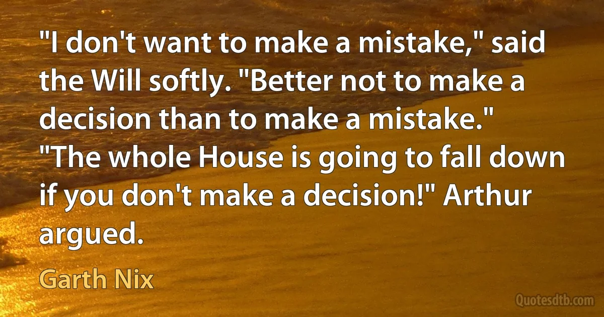 "I don't want to make a mistake," said the Will softly. "Better not to make a decision than to make a mistake."
"The whole House is going to fall down if you don't make a decision!" Arthur argued. (Garth Nix)