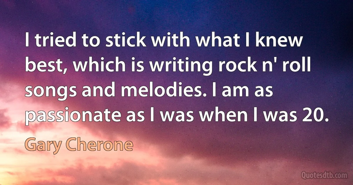 I tried to stick with what I knew best, which is writing rock n' roll songs and melodies. I am as passionate as I was when I was 20. (Gary Cherone)