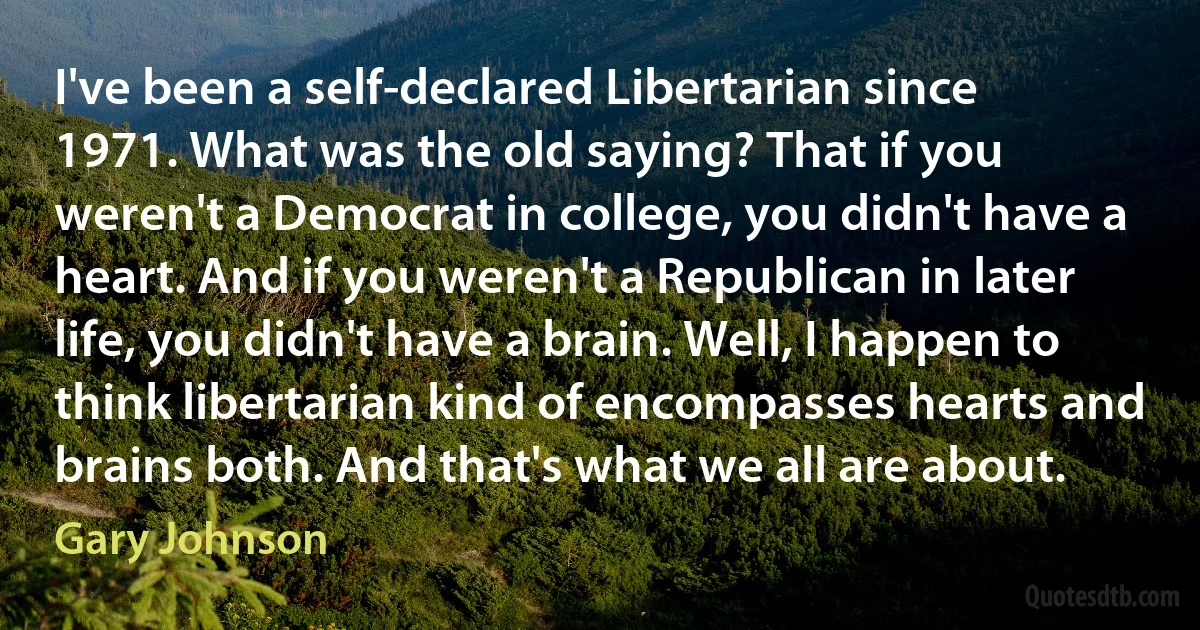 I've been a self-declared Libertarian since 1971. What was the old saying? That if you weren't a Democrat in college, you didn't have a heart. And if you weren't a Republican in later life, you didn't have a brain. Well, I happen to think libertarian kind of encompasses hearts and brains both. And that's what we all are about. (Gary Johnson)