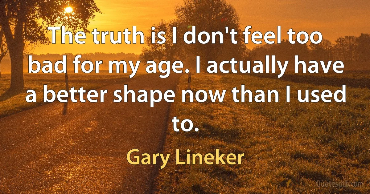 The truth is I don't feel too bad for my age. I actually have a better shape now than I used to. (Gary Lineker)