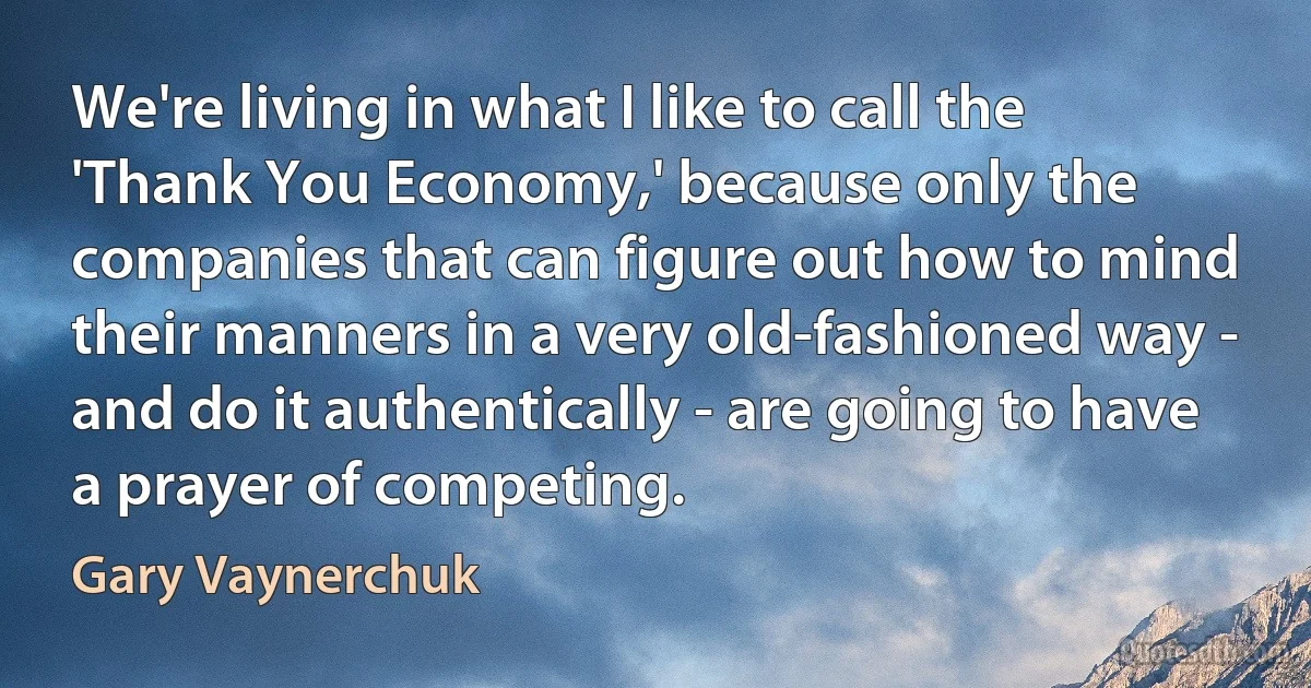 We're living in what I like to call the 'Thank You Economy,' because only the companies that can figure out how to mind their manners in a very old-fashioned way - and do it authentically - are going to have a prayer of competing. (Gary Vaynerchuk)