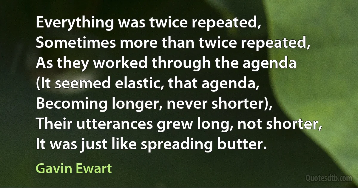 Everything was twice repeated,
Sometimes more than twice repeated,
As they worked through the agenda
(It seemed elastic, that agenda,
Becoming longer, never shorter),
Their utterances grew long, not shorter,
It was just like spreading butter. (Gavin Ewart)