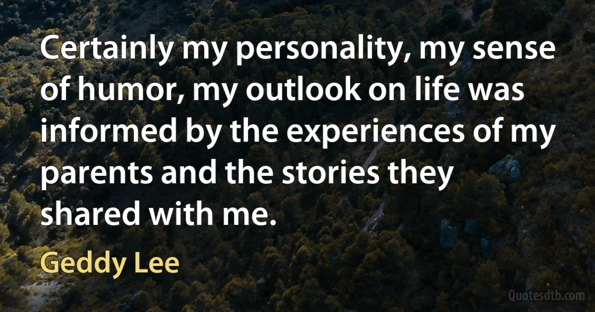 Certainly my personality, my sense of humor, my outlook on life was informed by the experiences of my parents and the stories they shared with me. (Geddy Lee)