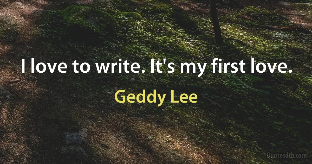 I love to write. It's my first love. (Geddy Lee)