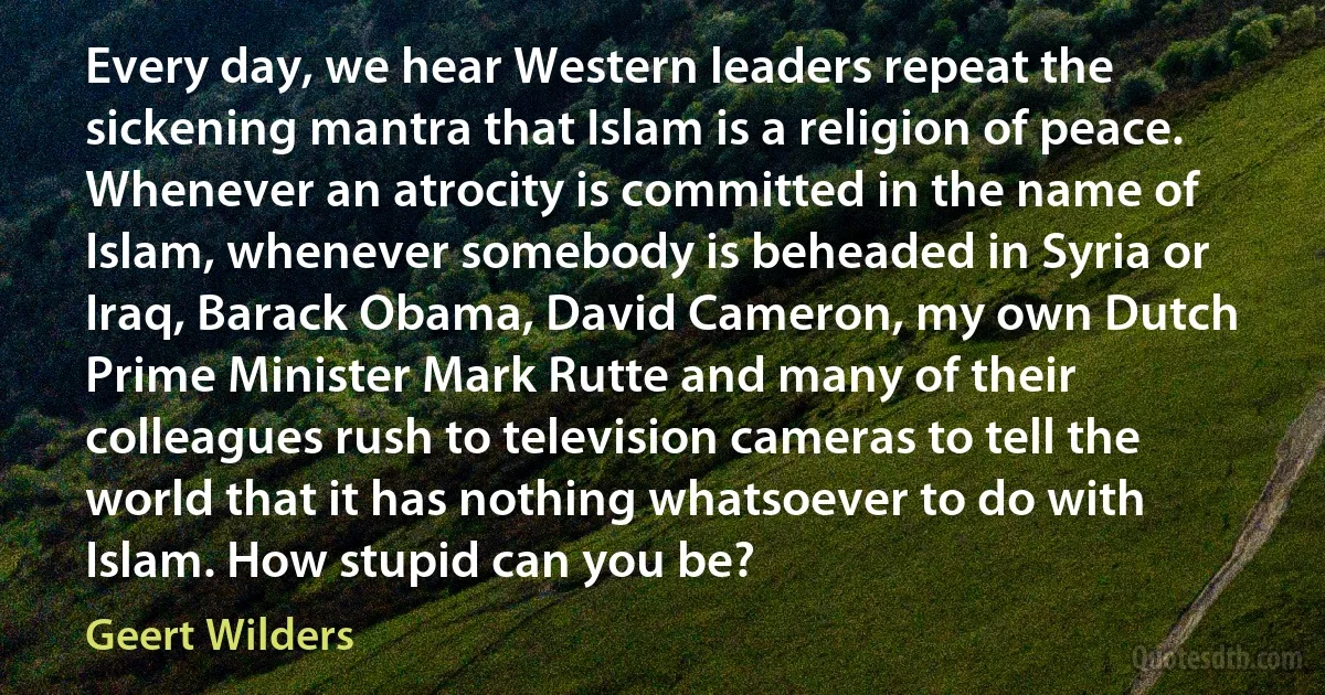 Every day, we hear Western leaders repeat the sickening mantra that Islam is a religion of peace. Whenever an atrocity is committed in the name of Islam, whenever somebody is beheaded in Syria or Iraq, Barack Obama, David Cameron, my own Dutch Prime Minister Mark Rutte and many of their colleagues rush to television cameras to tell the world that it has nothing whatsoever to do with Islam. How stupid can you be? (Geert Wilders)