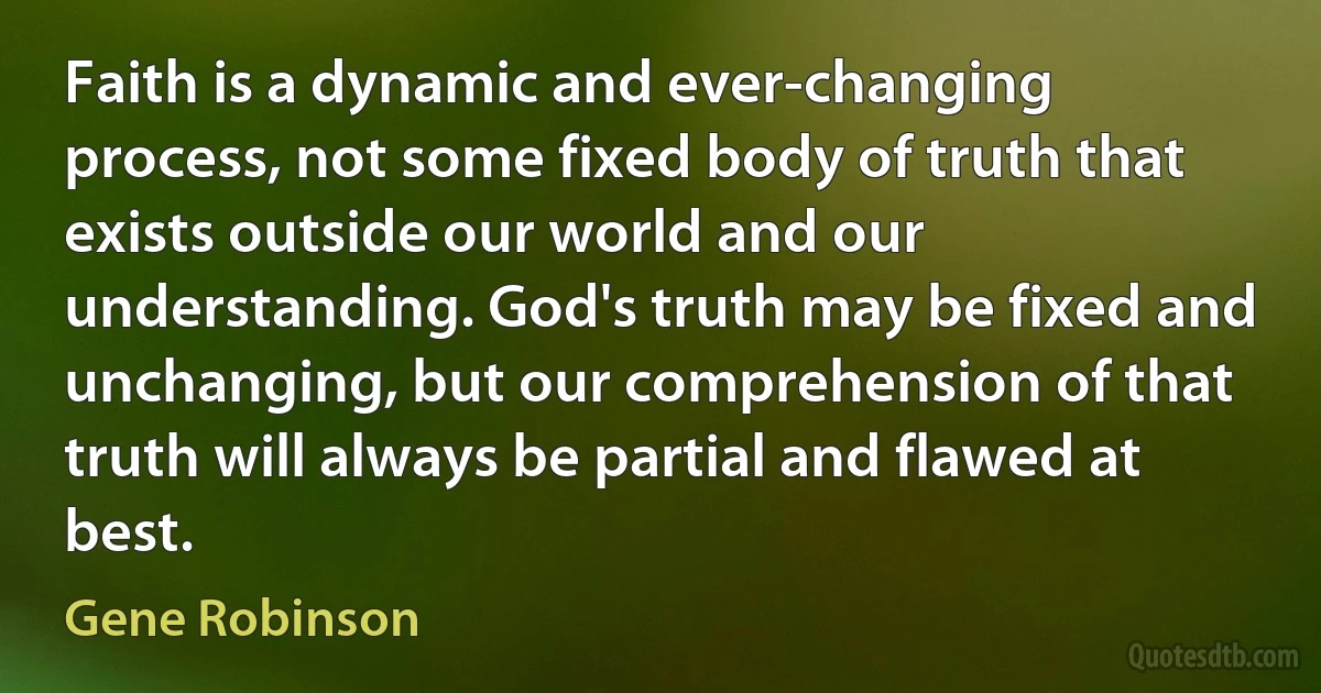 Faith is a dynamic and ever-changing process, not some fixed body of truth that exists outside our world and our understanding. God's truth may be fixed and unchanging, but our comprehension of that truth will always be partial and flawed at best. (Gene Robinson)