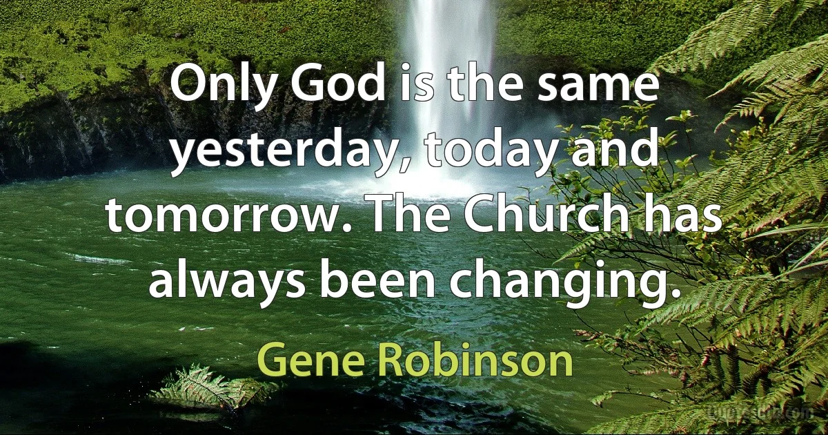 Only God is the same yesterday, today and tomorrow. The Church has always been changing. (Gene Robinson)